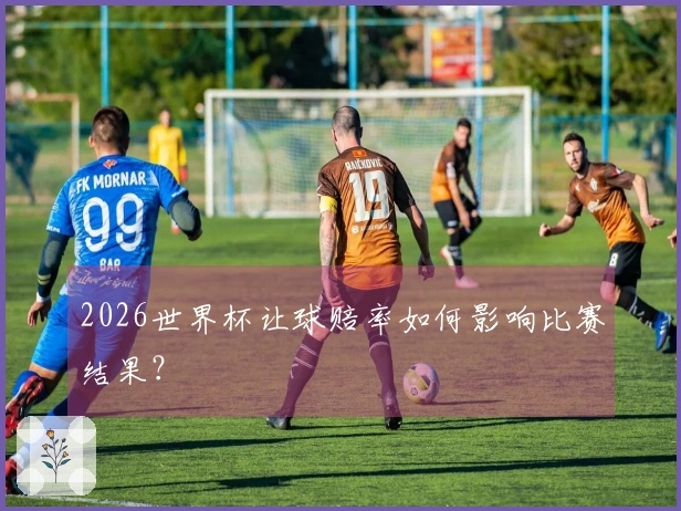 2026世界杯让球赔率如何影响比赛结果？